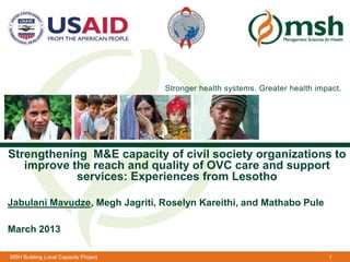 Stronger health systems. Greater health impact.




Strengthening M&E capacity of civil society organizations to
   improve the reach and quality Sciences for Healthcare and support
                          Management of OVC
            services: Experiences from Lesotho

Jabulani Mavudze, Megh Jagriti, Roselyn Kareithi, and Mathabo Pule

March 2013

MSH Building Local Capacity Project                                              1
 