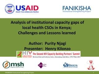 Analysis of institutional capacity gaps of
              local health CSOs in Kenya;
           Challenges and Lessons learned

                               Author: Purity Njagi
                             Presenter: Henry Kilonzo




FANIKISHA Institutional Strengthening Project           1
 
