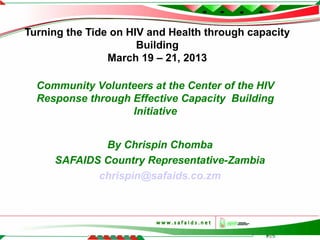 Turning the Tide on HIV and Health through capacity
                      Building
                March 19 – 21, 2013

         Community Volunteers at the Center of the HIV
         Response through Effective Capacity Building
                          Initiative


                                   By Chrispin Chomba
                           SAFAIDS Country Representative-Zambia
                                  chrispin@safaids.co.zm


HIV/AIDS INFORMATION : the power to make a difference
South Africa: 479 Sappers Contour, Lynnwood, Pretoria 0081, South Africa. Tel: +27-12-361-0889 Fax: 012-361-0899 E-mail: reg@safaids.net
Zimbabwe: 17 Beveridge Road, Avondale, Harare, Zimbabwe. Tel: +263-4-336193/4 Fax: +263-4-336195 E-mail: info@safaids.net
Zambia: Plot No. 4, Rhodes Park, Lusaka, Zambia Tel: +260 125 7609 Fax: +260 125 7652 E-mail: safaids@safaids.co.zm, Mozambique, Lesotho and Namibia
Website: www.safaids.net
 