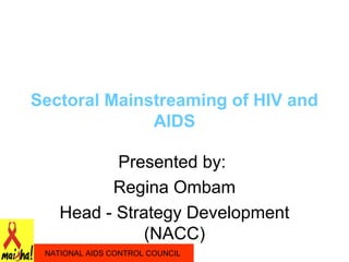 Sectoral Mainstreaming of HIV and
              AIDS

           Presented by:
          Regina Ombam
    Head - Strategy Development
               (NACC)
 NATIONAL AIDS CONTROL COUNCIL
 
