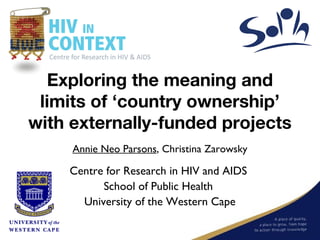 Exploring the meaning and
 limits of ‘country ownership’
with externally-funded projects
     Annie Neo Parsons, Christina Zarowsky

    Centre for Research in HIV and AIDS
          School of Public Health
      University of the Western Cape
 