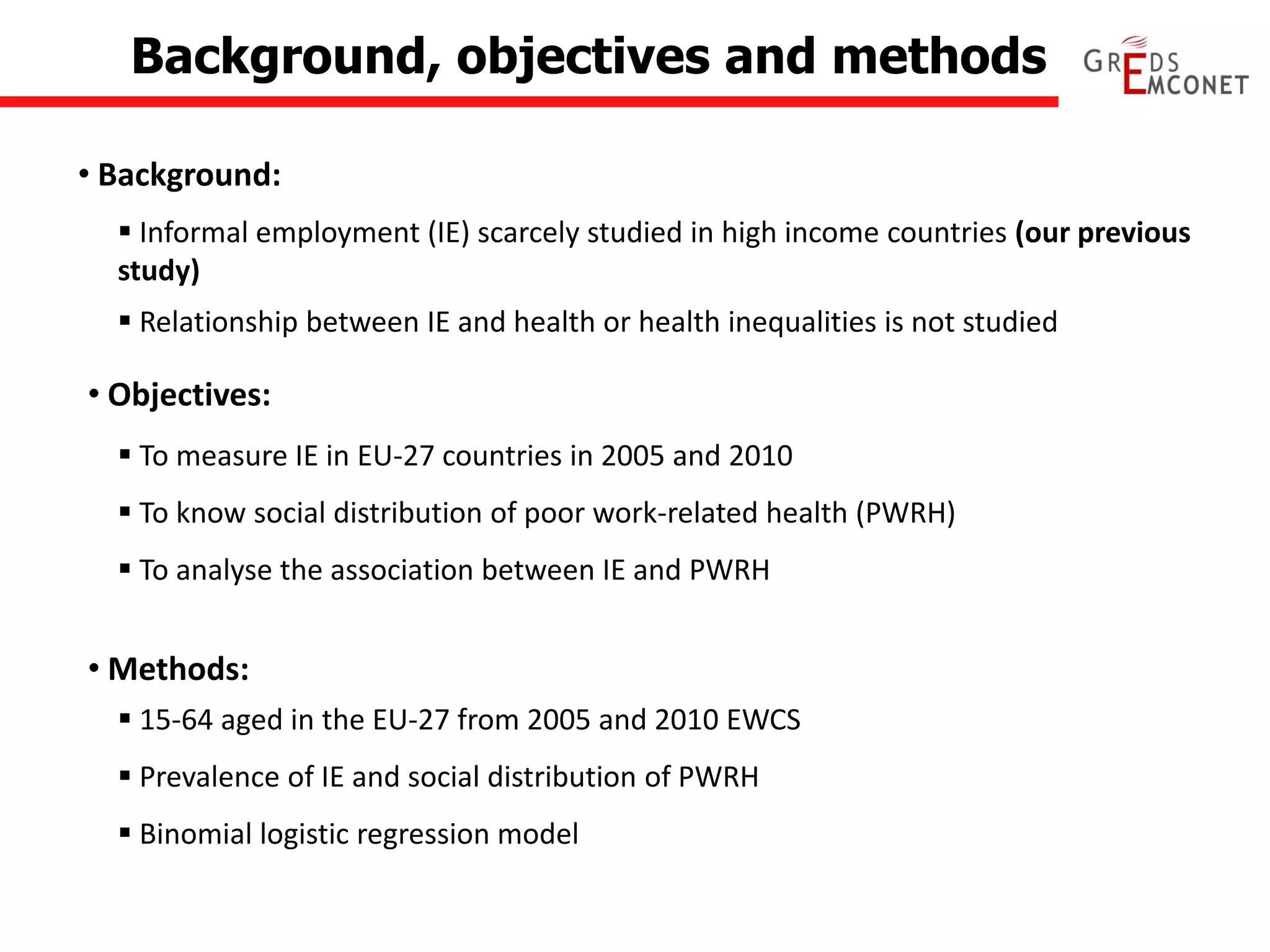 Background, objectives and methods 
• Background: 
• Objectives: 
 Informal employment (IE) scarcely studied in high income countries (our previous study) 
 Relationship between IE and health or health inequalities is not studied 
 To measure IE in EU-27 countries in 2005 and 2010 
 To know social distribution of poor work-related health (PWRH) 
 To analyse the association between IE and PWRH 
• Methods: 
 15-64 aged in the EU-27 from 2005 and 2010 EWCS 
 Prevalence of IE and social distribution of PWRH 
 Binomial logistic regression model  