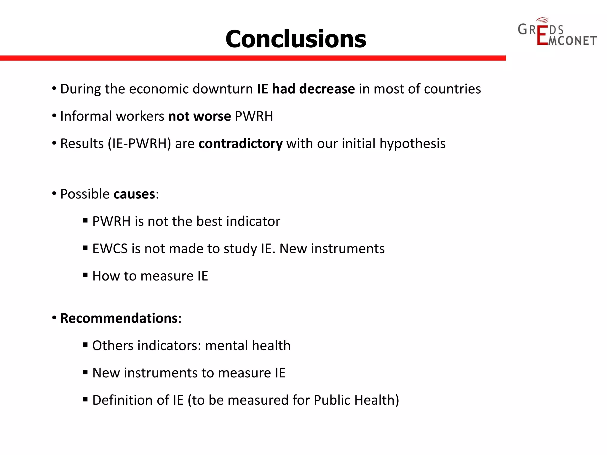 Conclusions 
• During the economic downturn IE had decrease in most of countries 
• Informal workers not worse PWRH 
• Results (IE-PWRH) are contradictory with our initial hypothesis 
• Recommendations: 
 Others indicators: mental health 
 New instruments to measure IE 
 Definition of IE (to be measured for Public Health) 
• Possible causes: 
 PWRH is not the best indicator 
 EWCS is not made to study IE. New instruments 
 How to measure IE 