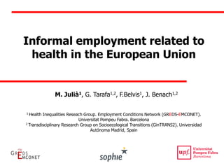 Informal employment related to health in the European Union 
M. Julià1, G. Tarafa1,2, F.Belvis1, J. Benach1,2 
1 Health Inequalities Reseach Group. Employment Conditions Network (GREDS-EMCONET). Universitat Pompeu Fabra. Barcelona 
2 Transdisciplinary Research Group on Socioecological Transitions (GinTRANS2). Universidad Autónoma Madrid, Spain  