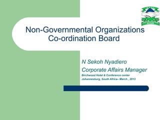 Non-Governmental Organizations
     Co-ordination Board

              N Sekoh Nyadiero
              Corporate Affairs Manager
              Birchwood Hotel & Conference center
              Johannesburg, South Africa– March , 2013
 