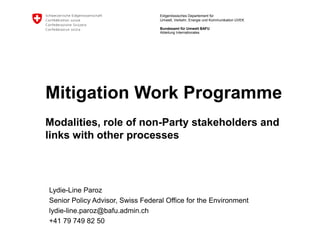 Eidgenössisches Departement für
Umwelt, Verkehr, Energie und Kommunikation UVEK
Bundesamt für Umwelt BAFU
Mitigation Work Programme
Modalities, role of non-Party stakeholders and
links with other processes
Lydie-Line Paroz
Senior Policy Advisor, Swiss Federal Office for the Environment
lydie-line.paroz@bafu.admin.ch
+41 79 749 82 50
Abteilung Internationales
 