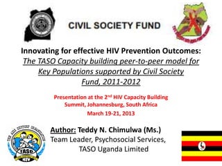 Innovating for effective HIV Prevention Outcomes:
 The TASO Capacity building peer-to-peer model for
     Key Populations supported by Civil Society
                 Fund, 2011-2012
         Presentation at the 2nd HIV Capacity Building
             Summit, Johannesburg, South Africa
                     March 19-21, 2013

        Author: Teddy N. Chimulwa (Ms.)
        Team Leader, Psychosocial Services,
                TASO Uganda Limited
 