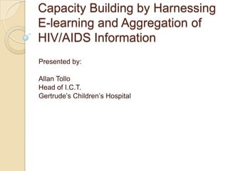 Capacity Building by Harnessing
E-learning and Aggregation of
HIV/AIDS Information
Presented by:

Allan Tollo
Head of I.C.T.
Gertrude’s Children’s Hospital
 