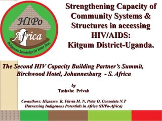 Strengthening Capacity of
                               Community Systems &
                               Structures in accessing
                                     HIV/AIDS:
                              Kitgum District-Uganda.

The Second HIV Capacity Building Partner’s Summit,
     Birchwood Hotel, Johannesburg - S. Africa
                                by
                          Tushabe Privah

      Co-authors: Hizaamu R, Flavia M. N, Peter O, Consolata N.T
       Harnessing Indigenous Potentials in Africa (HIPo-Africa)
 