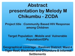 Abstract
    presentation by Melody M
        Chikumbu - ZCDA
 Project title :Community Based HIV Response
                 among Children

   Target Population :Mobile and Vulnerable
               Population/IDPs

Geographical coverage : Kwekwe District: Ward 4
- Tiger Reef, Blackman and Chiundura B Informal
                   Settlements
 