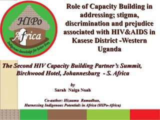 Role of Capacity Building in
                                    addressing; stigma,
                               discrimination and prejudice
                              associated with HIV&AIDS in
                                 Kasese District -Western
                                         Uganda

The Second HIV Capacity Building Partner’s Summit,
     Birchwood Hotel, Johannesburg - S. Africa
                                by
                         Sarah Naiga Noah

                   Co-author: Hizaamu Ramadhan,
        Harnessing Indigenous Potentials in Africa (HIPo-Africa)
 