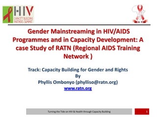 Gender Mainstreaming in HIV/AIDS
Programmes and in Capacity Development: A
 case Study of RATN (Regional AIDS Training
                 Network )
     Track: Capacity Building for Gender and Rights
                           By
         Phyllis Ombonyo (phylliso@ratn.org)
                             www.ratn.org



              Turning the Tide on HIV & Health through Capacity Building   1
 