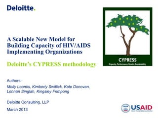 A Scalable New Model for
Building Capacity of HIV/AIDS
Implementing Organizations

Deloitte’s CYPRESS methodology

Authors:
Molly Loomis, Kimberly Switlick, Kate Donovan,
Lohnan Singlah, Kingsley Frimpong

Deloitte Consulting, LLP
March 2013
 