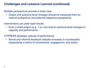 Challenges and Lessons Learned (continued)

Multiple perspectives provide a richer view
 • Output and outcome level changes should be measured from an
    internal (subjective) and external (objective) perspective

Interventions can yield rapid results
  • Even a short project (e.g. 1 yr.) can lead to outcome level changes in
    capacity and performance

CYPRESS develops cultures of performance
 • formal and informal feedback indicate increases in counterparts’
   stewardship in terms of commitment, engagement, and action.




9
 