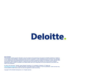 About Deloitte
This publication contains general information only and is based on the experiences and research of Deloitte practitioners. Deloitte is
not, by means of this publication, rendering business, financial, investment, or other professional advice or services. This publication
is not a substitute for such professional advice or services, nor should it be used as a basis for any decision or action that may affect
your business. Before making any decision or taking any action that may affect your business, you should consult a qualified
professional advisor. Deloitte, its affiliates, and related entities shall not be responsible for any loss sustained by any person who
relies on this publication.

As used in this document, "Deloitte" means Deloitte Consulting LLP, a subsidiary of Deloitte LLP. Please see
www.deloitte.com/us/about for a detailed description of the legal structure of Deloitte LLP and its subsidiaries. Certain services may
not be available to attest clients under the rules and regulations of public accounting.

Copyright © 2013 Deloitte Development LLC, All rights reserved.
 