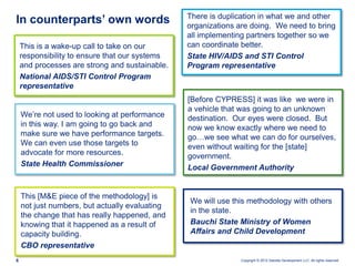 In counterparts’ own words                      There is duplication in what we and other
                                                organizations are doing. We need to bring
                                                all implementing partners together so we
    This is a wake-up call to take on our       can coordinate better.
    responsibility to ensure that our systems   State HIV/AIDS and STI Control
    and processes are strong and sustainable.   Program representative
    National AIDS/STI Control Program
    representative
                                                [Before CYPRESS] it was like we were in
                                                a vehicle that was going to an unknown
    We’re not used to looking at performance    destination. Our eyes were closed. But
    in this way. I am going to go back and      now we know exactly where we need to
    make sure we have performance targets.      go…we see what we can do for ourselves,
    We can even use those targets to            even without waiting for the [state]
    advocate for more resources.                government.
    State Health Commissioner                   Local Government Authority


    This [M&E piece of the methodology] is
                                                We will use this methodology with others
    not just numbers, but actually evaluating
                                                in the state.
    the change that has really happened, and
    knowing that it happened as a result of     Bauchi State Ministry of Women
    capacity building.                          Affairs and Child Development
    CBO representative
6                                                             Copyright © 2012 Deloitte Development LLC. All rights reserved.
 