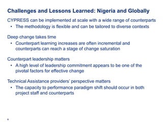 Challenges and Lessons Learned: Nigeria and Globally
CYPRESS can be implemented at scale with a wide range of counterparts
 • The methodology is flexible and can be tailored to diverse contexts

Deep change takes time
 • Counterpart learning increases are often incremental and
   counterparts can reach a stage of change saturation

Counterpart leadership matters
 • A high level of leadership commitment appears to be one of the
   pivotal factors for effective change

Technical Assistance providers’ perspective matters
 • The capacity to performance paradigm shift should occur in both
   project staff and counterparts




8
 