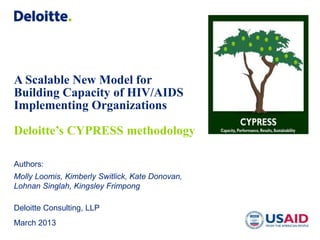 A Scalable New Model for
Building Capacity of HIV/AIDS
Implementing Organizations

Deloitte’s CYPRESS methodology

Authors:
Molly Loomis, Kimberly Switlick, Kate Donovan,
Lohnan Singlah, Kingsley Frimpong

Deloitte Consulting, LLP
March 2013
 