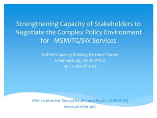 Strengthening Capacity of Stakeholders to
Negotiate the Complex Policy Environment
for MSM/TG/SW Services
2nd HIV Capacity Building Partners’ Forum
Johannesburg, South Africa
19 – 21 March 2013
African Men for Sexual Health and Rights [AMSHeR]
www.amsher.net
 