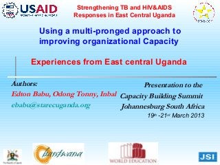 Strengthening TB and HIV&AIDS
                  Responses in East Central Uganda

        Using a multi-pronged approach to
        improving organizational Capacity

     Experiences from East central Uganda

Authors:                              Presentation to the
Edton Babu, Odong Tonny, Inbal Capacity Building Summit
ebabu@starecuganda.org         Johannesburg South Africa
                                         19th -21st March 2013
 