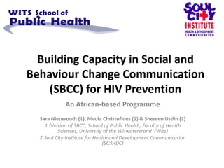 Building Capacity in Social and
Behaviour Change Communication
    (SBCC) for HIV Prevention
             An African-based Programme
  Sara Nieuwoudt (1), Nicola Christofides (1) & Shereen Usdin (2)
    1.Division of SBCC, School of Public Health, Faculty of Health
          Sciences, University of the Witwatersrand (Wits)
  2.Soul City Institute for Health and Development Communication
                               (SC:IHDC)
 