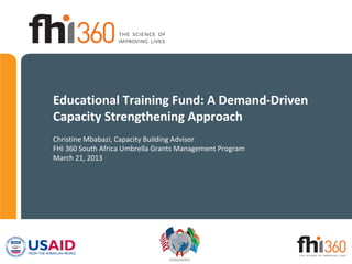 Educational Training Fund: A Demand-Driven
Capacity Strengthening Approach
Christine Mbabazi, Capacity Building Advisor
FHI 360 South Africa Umbrella Grants Management Program
March 21, 2013
 