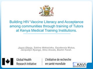 Building HIV Vaccine Literacy and Acceptance
among communities through training of Tutors
    at Kenya Medical Training Institutions.



     Joyce Olenja, Sabina Wakasiaka, Gaudensia Mutua,
       Jacquelyn Nyange, Omu Anzala, Bashir Farah.
 