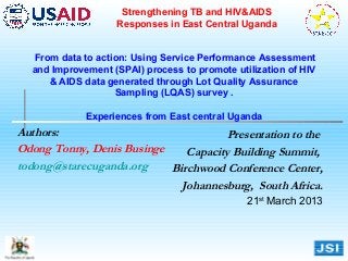 Strengthening TB and HIV&AIDS
                   Responses in East Central Uganda


  From data to action: Using Service Performance Assessment
  and Improvement (SPAI) process to promote utilization of HIV
     & AIDS data generated through Lot Quality Assurance
                   Sampling (LQAS) survey .

             Experiences from East central Uganda
Authors:                              Presentation to the
Odong Tonny, Denis Businge    Capacity Building Summit,
todong@starecuganda.org    Birchwood Conference Center,
                             Johannesburg, South Africa.
                                               21st March 2013
 