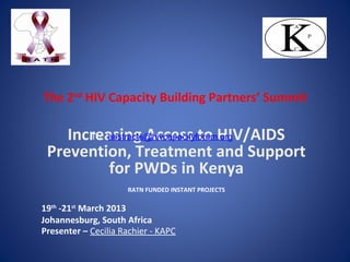 The 2nd HIV Capacity Building Partners’ Summit

    Increasing Access to HIV/AIDS
       To: 'abstracts@hivcapacityforum.org
 Prevention, Treatment and Support
            for PWDs in Kenya
                     RATN FUNDED INSTANT PROJECTS

19th -21st March 2013
Johannesburg, South Africa
Presenter – Cecilia Rachier - KAPC
 