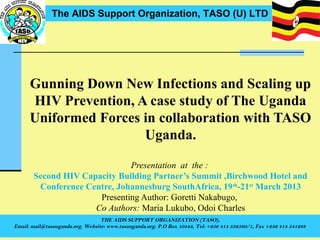 The AIDS Support Organization, TASO (U) LTD




      Gunning Down New Infections and Scaling up
      HIV Prevention, A case study of The Uganda
      Uniformed Forces in collaboration with TASO
                       Uganda.

                              Presentation at the :
       Second HIV Capacity Building Partner’s Summit ,Birchwood Hotel and
        Conference Centre, Johannesburg SouthAfrica, 19 th-21st March 2013
                      Presenting Author: Goretti Nakabugo,
                     Co Authors: Maria Lukubo, Odoi Charles
                                  THE AIDS SUPPORT ORGANIZATION (TASO),
Email: mail@tasouganda.org. Website: www.tasouganda.org. P.O Box 10443, Tel: +256 414 532580/1, Fax +256 414 541288
 