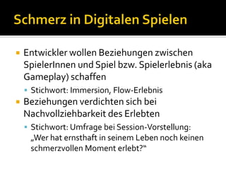 Schmerz in Digitalen SpielenEntwickler wollen Beziehungen zwischen SpielerInnen und Spiel bzw. Spielerlebnis (akaGameplay) schaffenStichwort: Immersion, Flow-Erlebnis Beziehungen verdichten sich bei Nachvollziehbarkeit des ErlebtenStichwort: Umfrage bei Session-Vorstellung:   „Wer hat ernsthaft in seinem Leben noch keinen schmerzvollen Moment erlebt?“