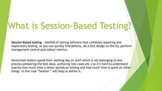 What is Session-Based Testing?
Session-Based testing - method of testing software that combines reporting and
exploratory testing, so you can quickly find defects, do a test design on the fly, perform
management control and collect metrics.
Sometimes testers spend their working day on staff which is not belonging to test
process (preparing the test data, authoring test cases etc.) so it’s hard to understand
exactly how much time a tester spends on testing and how much time is spent on other
things. In this case “Session ” will help us define it.
 