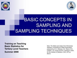 Note: The Slides were taken from Elementary
Statistics: A Handbook of Slide Presentation
prepared by Z.V.J. Albacea, C.E. Reano, R.V.
Collado, L.N. Comia and N.A. Tandang in 2005
for the Institute of Statistics, CAS, UP Los
Banos
Training on Teaching
Basic Statistics for
Tertiary Level Teachers
Summer 2008
BASIC CONCEPTS IN
SAMPLING AND
SAMPLING TECHNIQUES
 