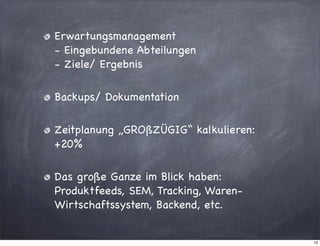 Erwartungsmanagement
- Eingebundene Abteilungen
- Ziele/ Ergebnis
Backups/ Dokumentation
Zeitplanung „GROßZÜGIG“ kalkulieren:
+20%
Das große Ganze im Blick haben:
Produktfeeds, SEM, Tracking, WarenWirtschaftssystem, Backend, etc.

13

 