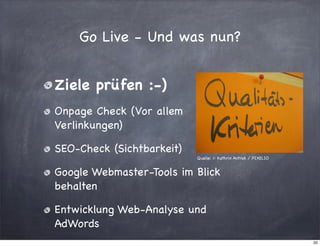 Go Live - Und was nun?
Ziele prüfen :-)
Onpage Check (Vor allem
Verlinkungen)
SEO-Check (Sichtbarkeit)
Quelle: © Kathrin Antrak / PIXELIO

Google Webmaster-Tools im Blick
behalten
Entwicklung Web-Analyse und
AdWords
20

 