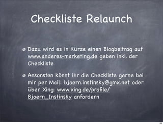 Checkliste Relaunch
Dazu wird es in Kürze einen Blogbeitrag auf
www.anderes-marketing.de geben inkl. der
Checkliste
Ansonsten könnt ihr die Checkliste gerne bei
mir per Mail: bjoern.instinsky@gmx.net oder
über Xing: www.xing.de/proﬁle/
Bjoern_Instinsky anfordern

26

 