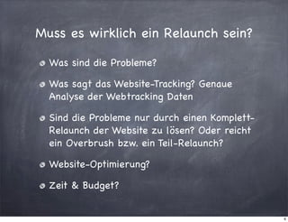 Muss es wirklich ein Relaunch sein?
Was sind die Probleme?
Was sagt das Website-Tracking? Genaue
Analyse der Webtracking Daten
Sind die Probleme nur durch einen KomplettRelaunch der Website zu lösen? Oder reicht
ein Overbrush bzw. ein Teil-Relaunch?
Website-Optimierung?
Zeit & Budget?

6

 