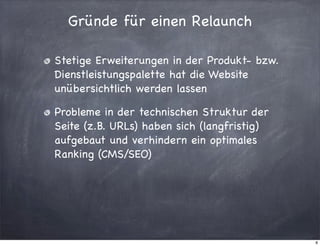 Gründe für einen Relaunch
Stetige Erweiterungen in der Produkt- bzw.
Dienstleistungspalette hat die Website
unübersichtlich werden lassen
Probleme in der technischen Struktur der
Seite (z.B. URLs) haben sich (langfristig)
aufgebaut und verhindern ein optimales
Ranking (CMS/SEO)

8

 