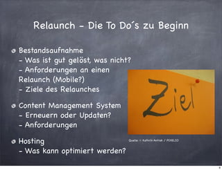 Relaunch - Die To Do´s zu Beginn
Bestandsaufnahme
- Was ist gut gelöst, was nicht?
- Anforderungen an einen
Relaunch (Mobile?)
- Ziele des Relaunches
Content Management System
- Erneuern oder Updaten?
- Anforderungen
Hosting
- Was kann optimiert werden?

Quelle: © Kathrin Antrak / PIXELIO

9

 