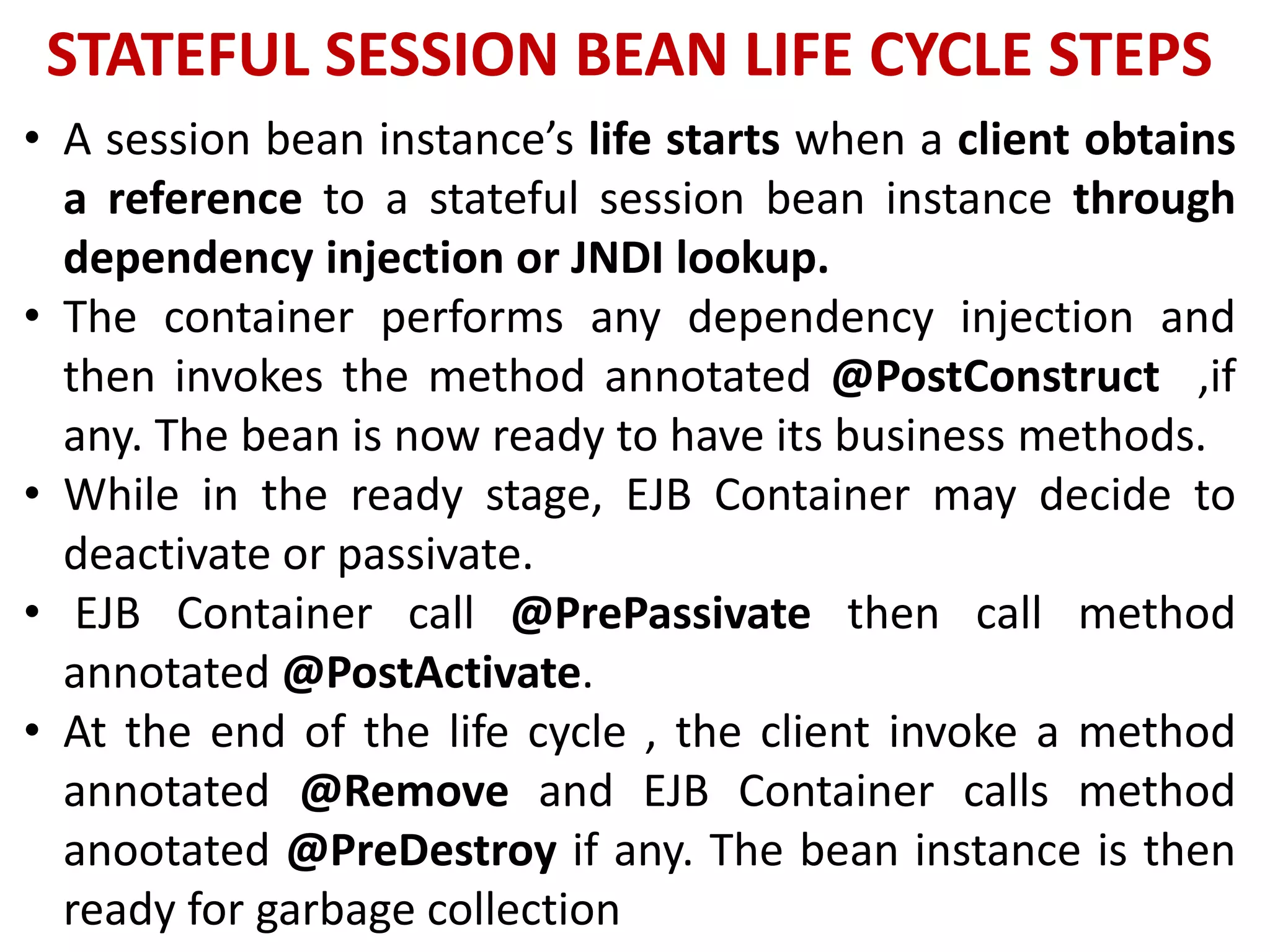 STATEFUL SESSION BEAN LIFE CYCLE STEPS
• A session bean instance’s life starts when a client obtains
a reference to a stateful session bean instance through
dependency injection or JNDI lookup.
• The container performs any dependency injection and
then invokes the method annotated @PostConstruct ,if
any. The bean is now ready to have its business methods.
• While in the ready stage, EJB Container may decide to
deactivate or passivate.
• EJB Container call @PrePassivate then call method
annotated @PostActivate.
• At the end of the life cycle , the client invoke a method
annotated @Remove and EJB Container calls method
anootated @PreDestroy if any. The bean instance is then
ready for garbage collection
 