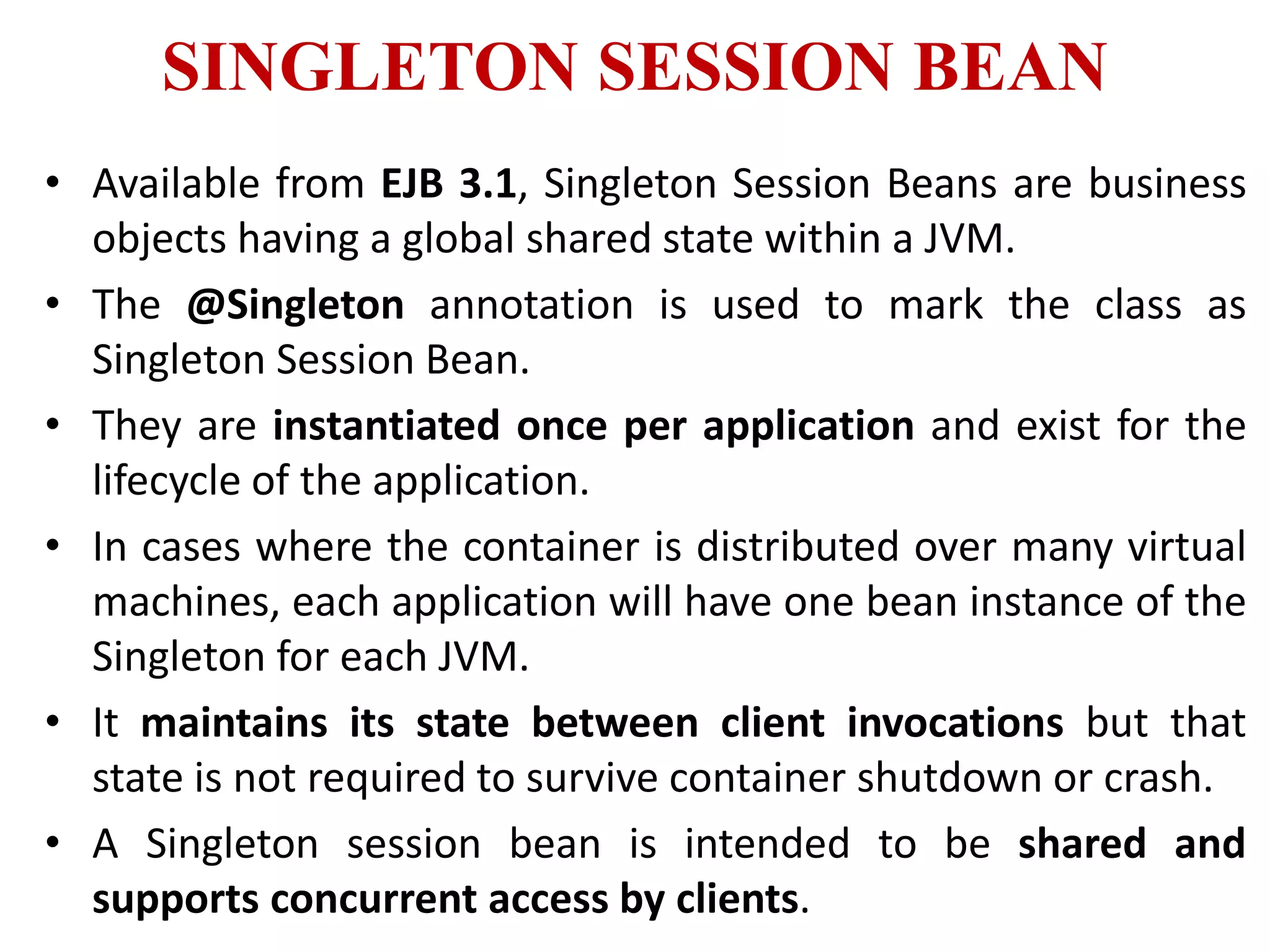 SINGLETON SESSION BEAN
• Available from EJB 3.1, Singleton Session Beans are business
objects having a global shared state within a JVM.
• The @Singleton annotation is used to mark the class as
Singleton Session Bean.
• They are instantiated once per application and exist for the
lifecycle of the application.
• In cases where the container is distributed over many virtual
machines, each application will have one bean instance of the
Singleton for each JVM.
• It maintains its state between client invocations but that
state is not required to survive container shutdown or crash.
• A Singleton session bean is intended to be shared and
supports concurrent access by clients.
 