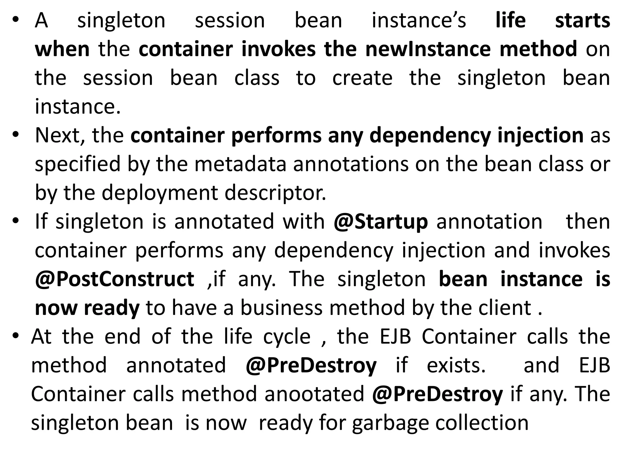 • A singleton session bean instance’s life starts
when the container invokes the newInstance method on
the session bean class to create the singleton bean
instance.
• Next, the container performs any dependency injection as
specified by the metadata annotations on the bean class or
by the deployment descriptor.
• If singleton is annotated with @Startup annotation then
container performs any dependency injection and invokes
@PostConstruct ,if any. The singleton bean instance is
now ready to have a business method by the client .
• At the end of the life cycle , the EJB Container calls the
method annotated @PreDestroy if exists. and EJB
Container calls method anootated @PreDestroy if any. The
singleton bean is now ready for garbage collection
 