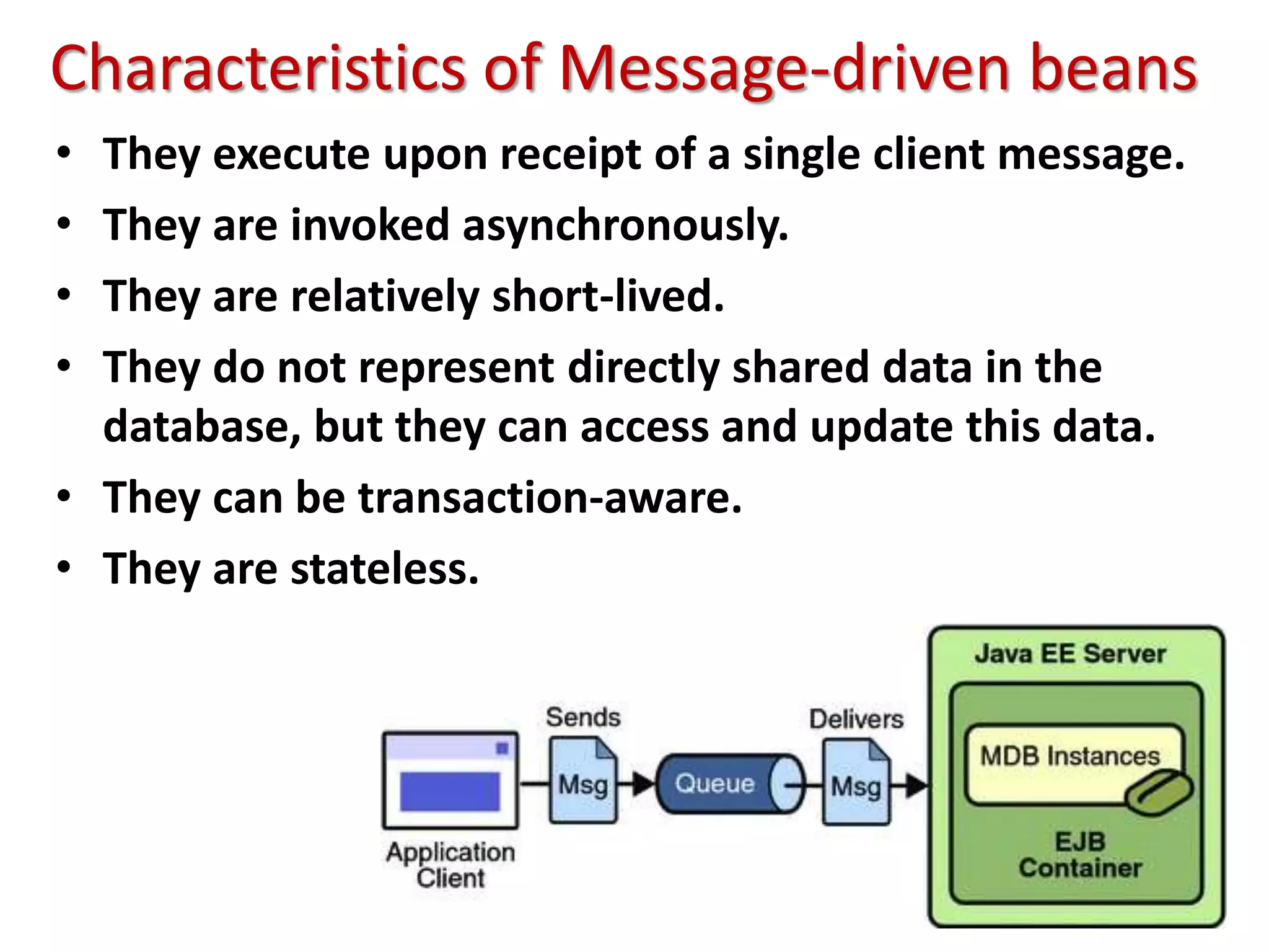 Characteristics of Message-driven beans
• They execute upon receipt of a single client message.
• They are invoked asynchronously.
• They are relatively short-lived.
• They do not represent directly shared data in the
database, but they can access and update this data.
• They can be transaction-aware.
• They are stateless.
 