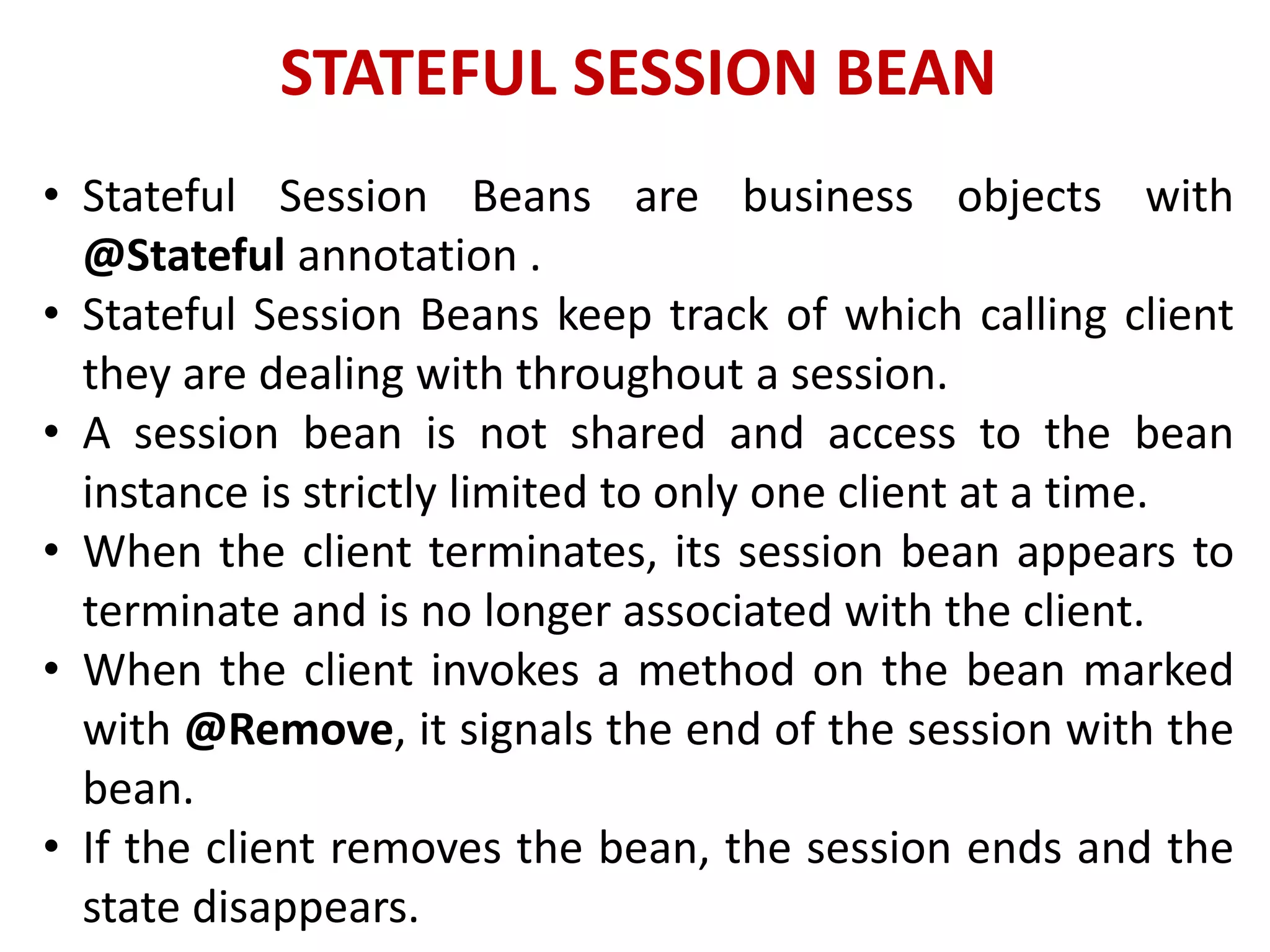 STATEFUL SESSION BEAN
• Stateful Session Beans are business objects with
@Stateful annotation .
• Stateful Session Beans keep track of which calling client
they are dealing with throughout a session.
• A session bean is not shared and access to the bean
instance is strictly limited to only one client at a time.
• When the client terminates, its session bean appears to
terminate and is no longer associated with the client.
• When the client invokes a method on the bean marked
with @Remove, it signals the end of the session with the
bean.
• If the client removes the bean, the session ends and the
state disappears.
 