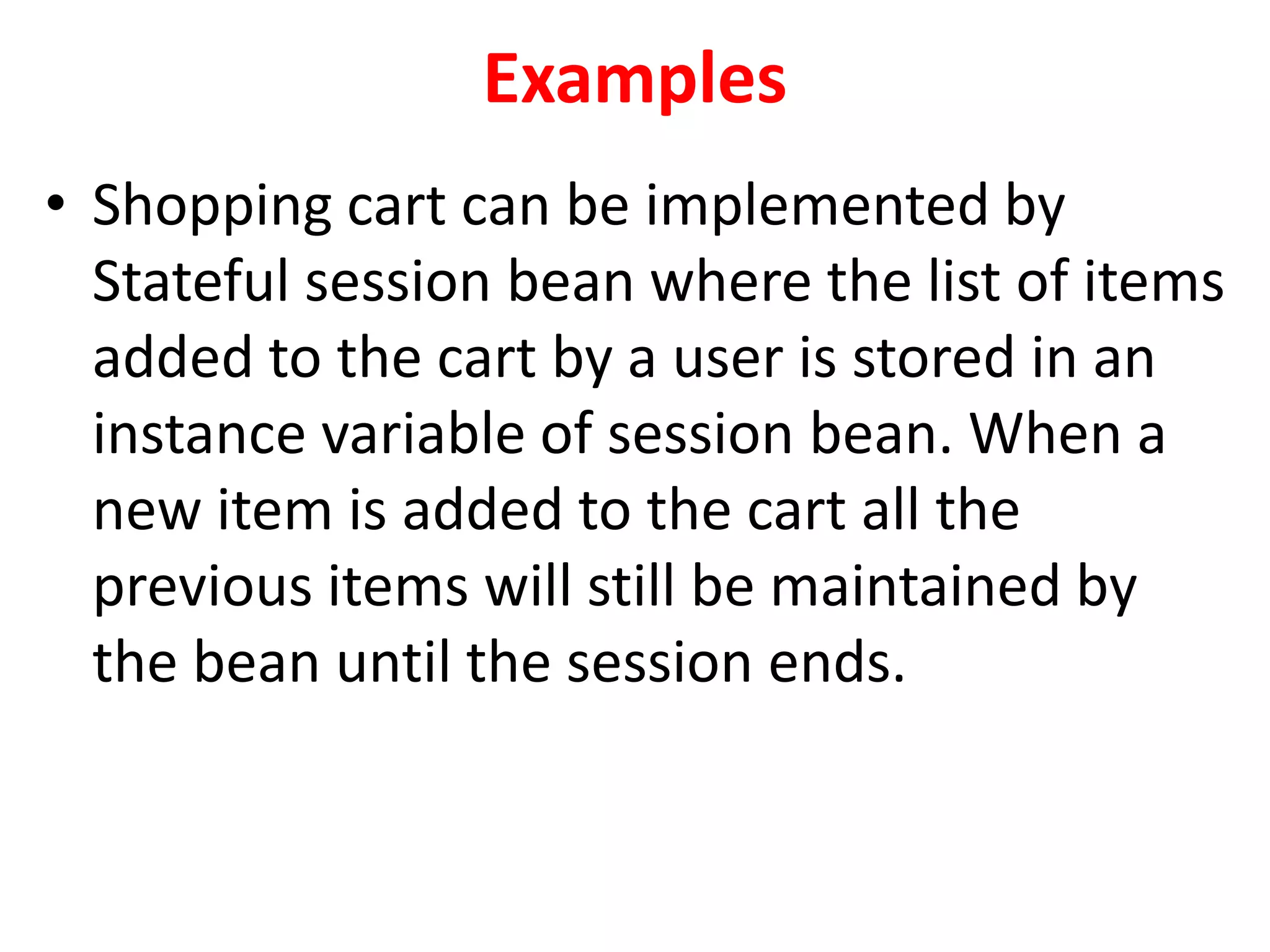 Examples
• Shopping cart can be implemented by
Stateful session bean where the list of items
added to the cart by a user is stored in an
instance variable of session bean. When a
new item is added to the cart all the
previous items will still be maintained by
the bean until the session ends.
 