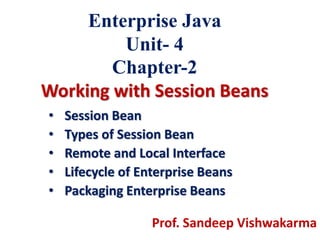 Enterprise Java
Unit- 4
Chapter-2
Working with Session Beans
• Session Bean
• Types of Session Bean
• Remote and Local Interface
• Lifecycle of Enterprise Beans
• Packaging Enterprise Beans
Prof. Sandeep Vishwakarma
 