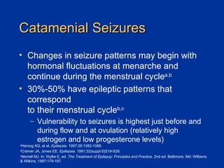 Catamenial Seizures Changes in seizure patterns may begin with hormonal fluctuations at menarche and continue during the menstrual cycle a,b 30%-50% have epileptic patterns that correspond  to their menstrual cycle b,c Vulnerability to seizures is highest just before and during flow and at ovulation (relatively high estrogen and low progesterone levels) a Herzog AG, et al.  Epilepsia.  1997;38:1082-1088. b Cramer JA, Jones EE.  Epilepsia.  1991;32(suppl 6)S19-S26. c Morrell MJ. In: Wyllie E, ed.  The Treatment of Epilepsy: Principles and Practice.  2nd ed. Baltimore, Md: Williams  & Wilkins; 1997:179-187. 
