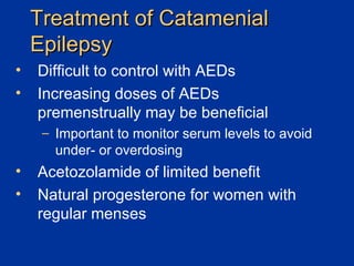 Treatment of Catamenial Epilepsy Difficult to control with AEDs Increasing doses of AEDs premenstrually may be beneficial Important to monitor serum levels to avoid under- or overdosing Acetozolamide of limited benefit Natural progesterone for women with regular menses 