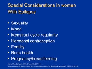 Special Considerations in woman With Epilepsy   Sexuality Mood Menstrual cycle regularity Hormonal contraception Fertility  Bone health Pregnancy/breastfeeding Morrell MJ.  Epilepsia.  1996;37(suppl 6):S34-S44. Quality Standards Subcommittee of the American Academy of Neurology.  Neurology.  1998;51:944-948. 