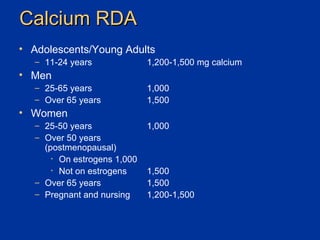 Calcium RDA Adolescents/Young Adults 11-24 years 1,200-1,500 mg calcium Men 25-65 years 1,000 Over 65 years 1,500 Women 25-50 years 1,000 Over 50 years  (postmenopausal) On estrogens 1,000 Not on estrogens 1,500 Over 65 years 1,500 Pregnant and nursing 1,200-1,500 